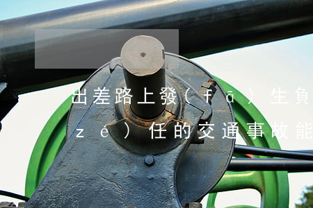 出差路上發(fā)生負(fù)主要責(zé)任的交通事故，能否認(rèn)定工傷？